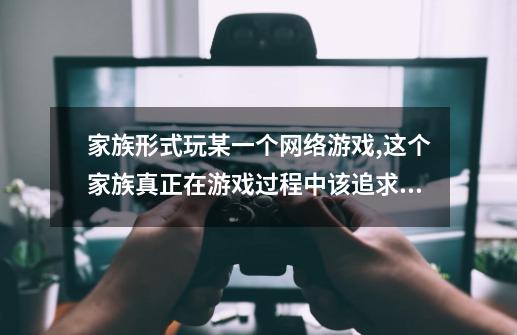 家族形式玩某一个网络游戏,这个家族真正在游戏过程中该追求些什么-第1张-游戏资讯-智辉网络