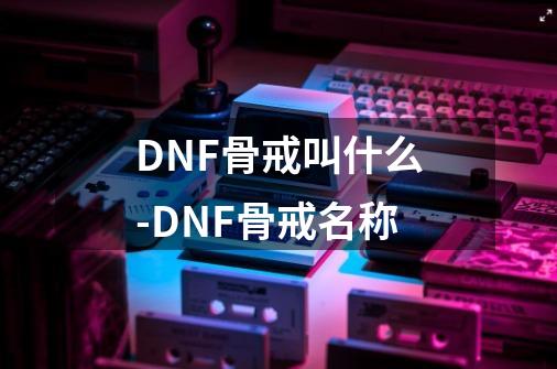 DNF骨戒叫什么-DNF骨戒名称-第1张-游戏资讯-智辉网络