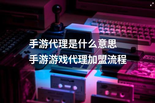 手游代理是什么意思 手游游戏代理加盟流程-第1张-游戏资讯-智辉网络