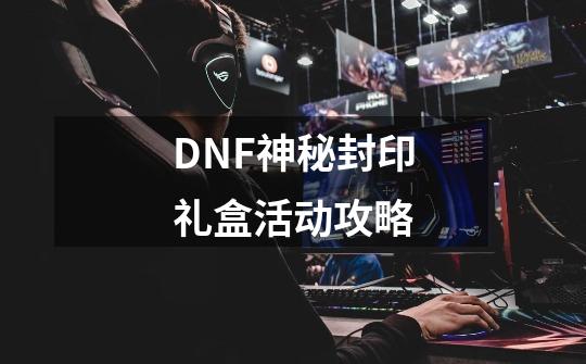 DNF神秘封印礼盒活动攻略-第1张-游戏资讯-智辉网络