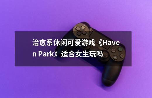 治愈系休闲可爱游戏《Haven Park》适合女生玩吗-第1张-游戏资讯-智辉网络