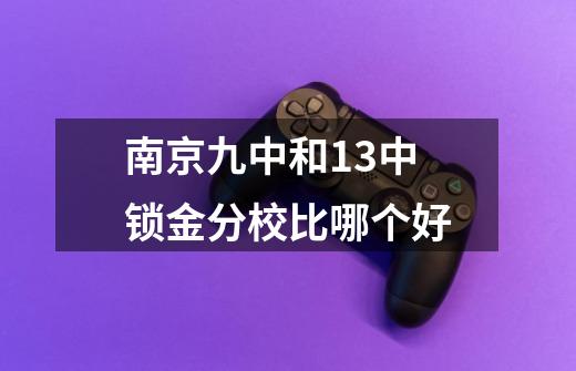 南京九中和13中锁金分校比哪个好-第1张-游戏资讯-智辉网络