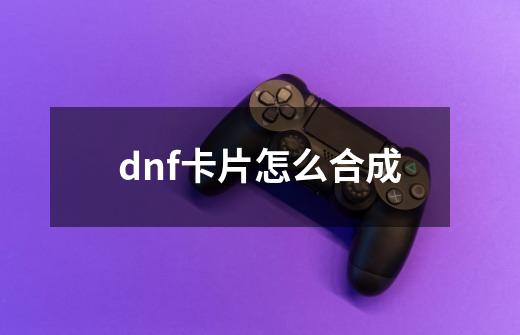 dnf卡片怎么合成-第1张-游戏资讯-智辉网络