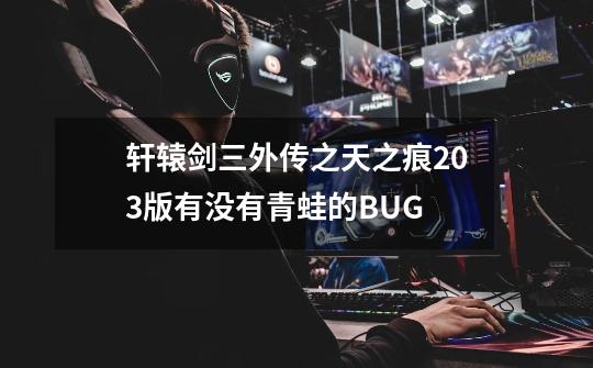 轩辕剑三外传之天之痕2.03版有没有青蛙的BUG-第1张-游戏资讯-智辉网络