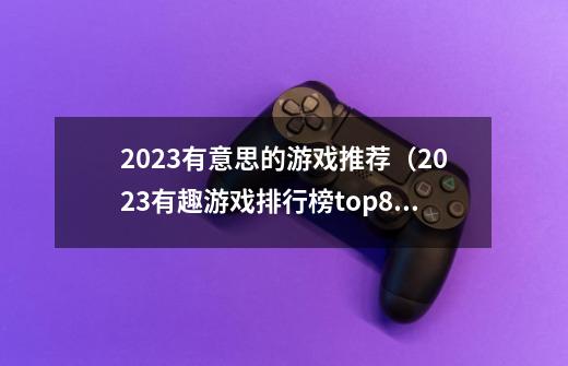 2023有意思的游戏推荐（2023有趣游戏排行榜top8）「干货」-第1张-游戏资讯-智辉网络