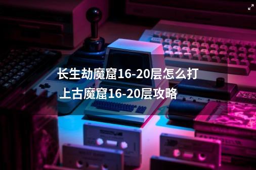 长生劫魔窟16-20层怎么打 上古魔窟16-20层攻略-第1张-游戏资讯-智辉网络