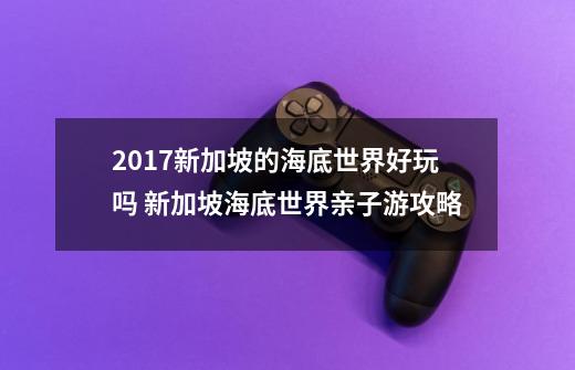 2017新加坡的海底世界好玩吗 新加坡海底世界亲子游攻略-第1张-游戏资讯-智辉网络