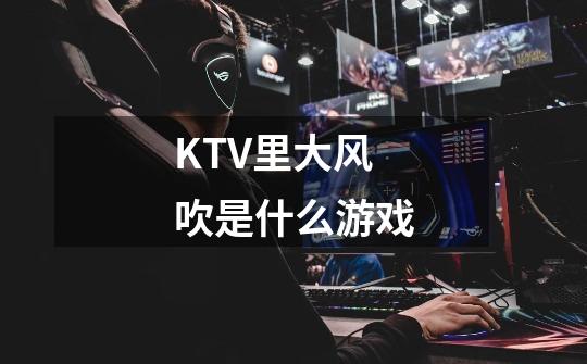 KTV里大风吹是什么游戏-第1张-游戏资讯-智辉网络