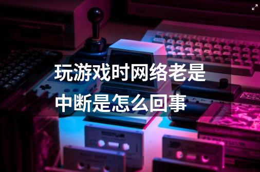 玩游戏时网络老是中断是怎么回事-第1张-游戏资讯-智辉网络