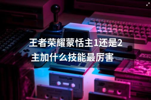 王者荣耀蒙恬主1还是2 主加什么技能最厉害-第1张-游戏资讯-智辉网络