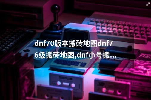 dnf70版本搬砖地图dnf76级搬砖地图,dnf小号搬砖地图推荐 2024-第1张-游戏资讯-智辉网络