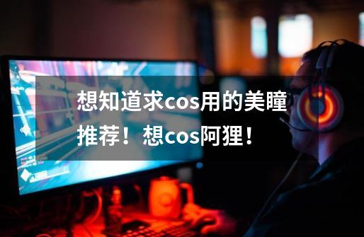 想知道求cos用的美瞳推荐！想cos阿狸！-第1张-游戏资讯-智辉网络