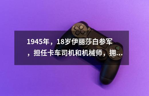 1945年，18岁伊丽莎白参军，担任卡车司机和机械师，拥有4级军衔-第1张-游戏资讯-智辉网络