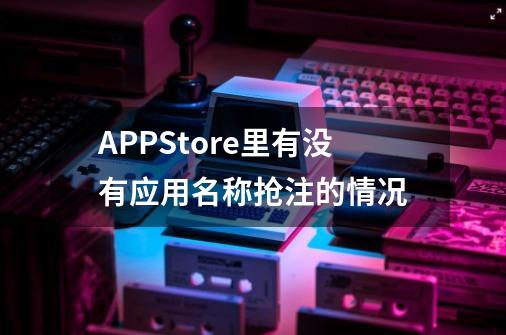 APPStore里有没有应用名称抢注的情况-第1张-游戏资讯-智辉网络