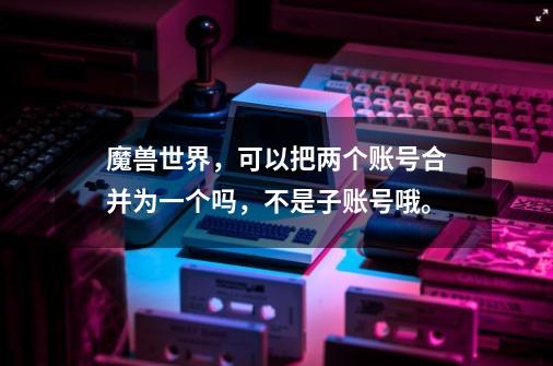 魔兽世界，可以把两个账号合并为一个吗，不是子账号哦。-第1张-游戏资讯-智辉网络