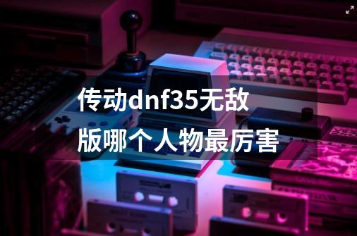 传动dnf3.5无敌版哪个人物最厉害-第1张-游戏资讯-智辉网络