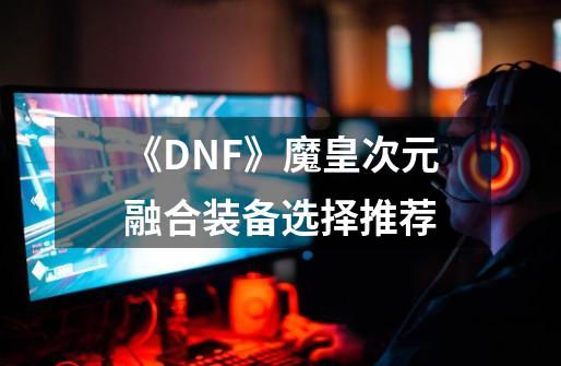 《DNF》魔皇次元融合装备选择推荐-第1张-游戏资讯-智辉网络