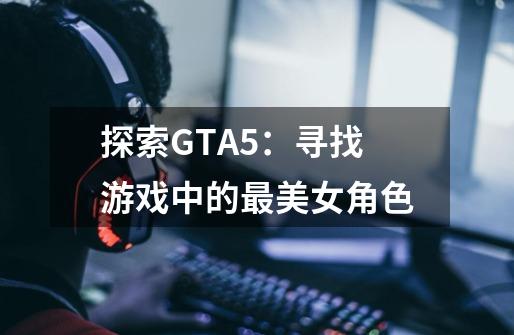 探索GTA5：寻找游戏中的最美女角色-第1张-游戏资讯-智辉网络