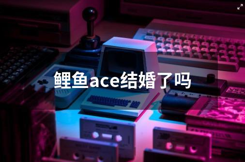 鲤鱼ace结婚了吗-第1张-游戏资讯-智辉网络