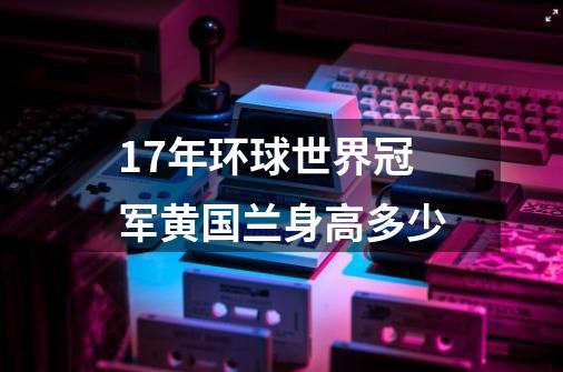 17年环球世界冠军黄国兰身高多少-第1张-游戏资讯-智辉网络