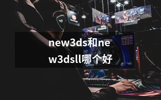 new3ds和new3dsll哪个好-第1张-游戏资讯-智辉网络