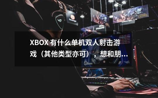 XBOX 有什么单机双人射击游戏（其他类型亦可），想和朋友一起玩-第1张-游戏资讯-智辉网络