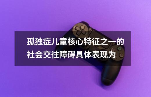 孤独症儿童核心特征之一的社会交往障碍具体表现为-第1张-游戏资讯-智辉网络