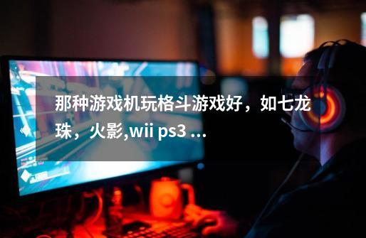 那种游戏机玩格斗游戏好，如七龙珠，火影,wii ps3 xbox360哪个好-第1张-游戏资讯-智辉网络