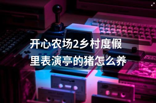 开心农场2乡村度假里表演亭的猪怎么养-第1张-游戏资讯-智辉网络