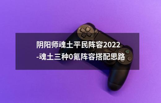 阴阳师魂土平民阵容2022-魂土三种0氪阵容搭配思路-第1张-游戏资讯-智辉网络