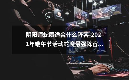 阴阳师蛇魔适合什么阵容-2021年端午节活动蛇魔最强阵容推荐-第1张-游戏资讯-智辉网络