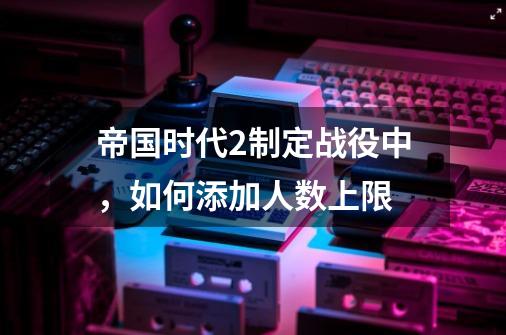 帝国时代2制定战役中，如何添加人数上限-第1张-游戏资讯-智辉网络