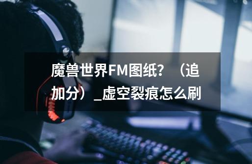 魔兽世界FM图纸？（追加分）_虚空裂痕怎么刷-第1张-游戏资讯-智辉网络