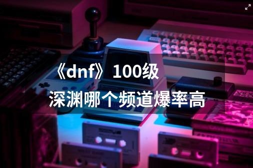 《dnf》100级深渊哪个频道爆率高-第1张-游戏资讯-智辉网络