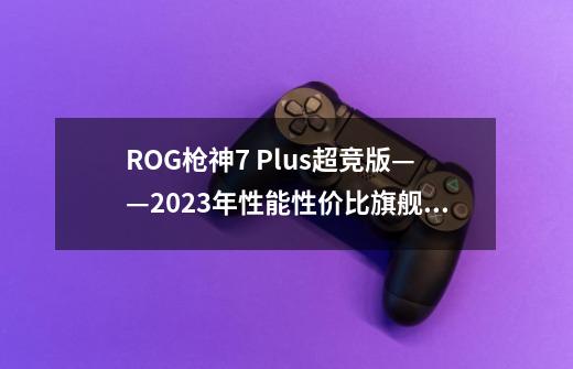 ROG枪神7 Plus超竞版——2023年性能+性价比旗舰王者-第1张-游戏资讯-智辉网络