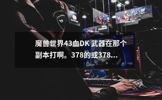 魔兽世界4.3血DK 武器在那个副本打啊。378的或378以上-第1张-游戏资讯-智辉网络