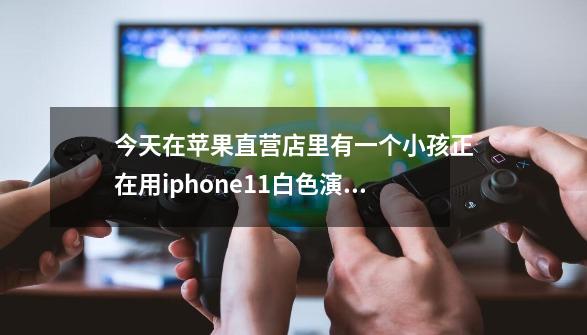 今天在苹果直营店里有一个小孩正在用iphone11白色演示机玩游戏我拿来体验时这个小孩为何会哭闹-第1张-游戏资讯-智辉网络