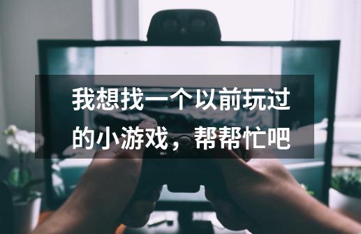 我想找一个以前玩过的小游戏，帮帮忙吧-第1张-游戏资讯-智辉网络