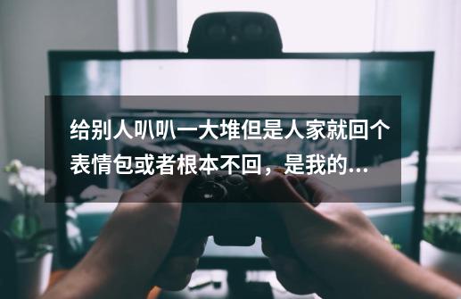 给别人叭叭一大堆但是人家就回个表情包或者根本不回，是我的问题嘛……麻烦看下补充！-第1张-游戏资讯-智辉网络