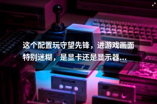 这个配置玩守望先锋，进游戏画面特别迷糊，是显卡还是显示器问题-第1张-游戏资讯-智辉网络