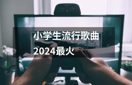 小学生流行歌曲2024最火-第1张-游戏资讯-智辉网络