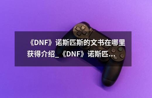 《DNF》诺斯匹斯的文书在哪里获得介绍_《DNF》诺斯匹斯的文书在哪里获得是什么-第1张-游戏资讯-智辉网络