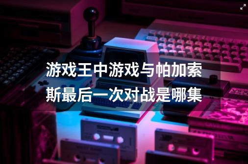 游戏王中游戏与帕加索斯最后一次对战是哪集-第1张-游戏资讯-智辉网络