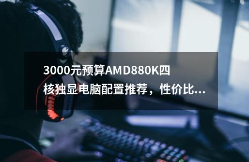 3000元预算AMD880K四核独显电脑配置推荐，性价比如何-第1张-游戏资讯-智辉网络