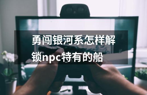 勇闯银河系怎样解锁npc特有的船-第1张-游戏资讯-智辉网络