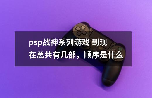 psp战神系列游戏 到现在总共有几部，顺序是什么-第1张-游戏资讯-智辉网络