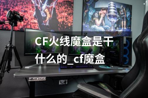 CF火线魔盒是干什么的_cf魔盒-第1张-游戏资讯-智辉网络