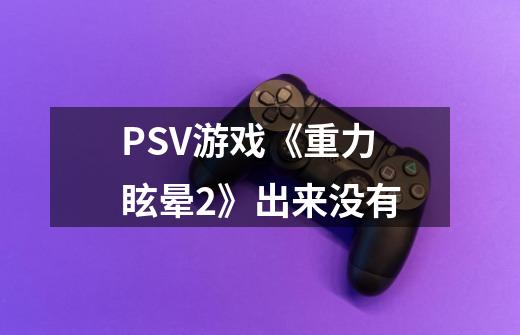 PSV游戏《重力眩晕2》出来没有-第1张-游戏资讯-智辉网络