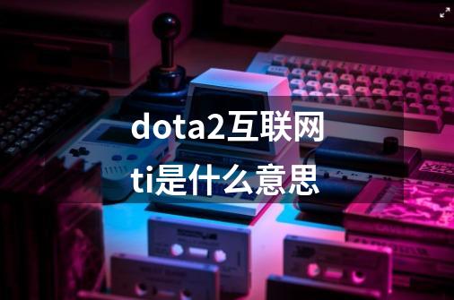 dota2互联网ti是什么意思-第1张-游戏资讯-智辉网络