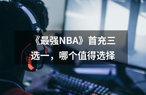 《最强NBA》首充三选一，哪个值得选择-第1张-游戏资讯-智辉网络